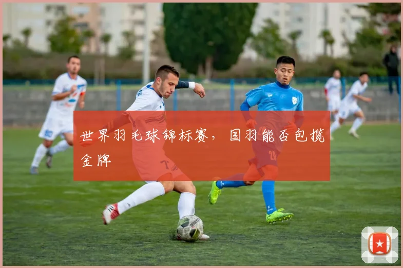 世界羽毛球锦标赛，国羽能否包揽金牌