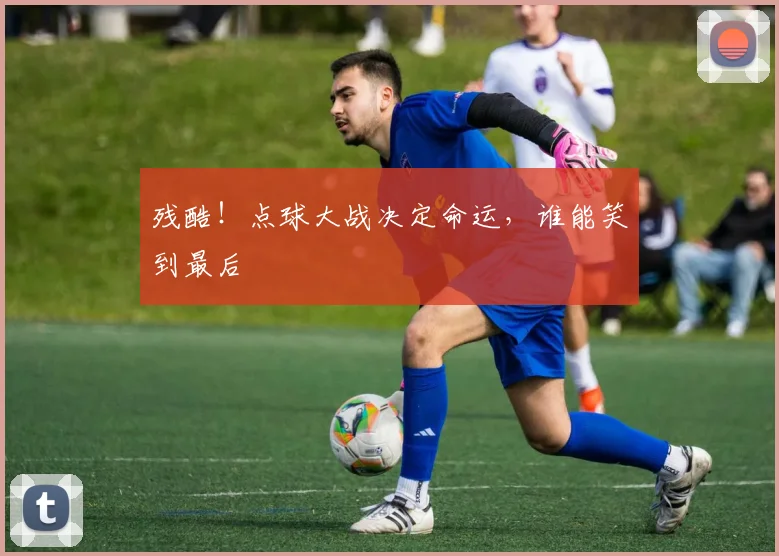 残酷！点球大战决定命运，谁能笑到最后