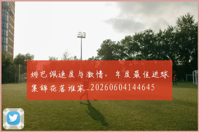 姆巴佩速度与激情，年度最佳进球集锦花落谁家_20260604144645