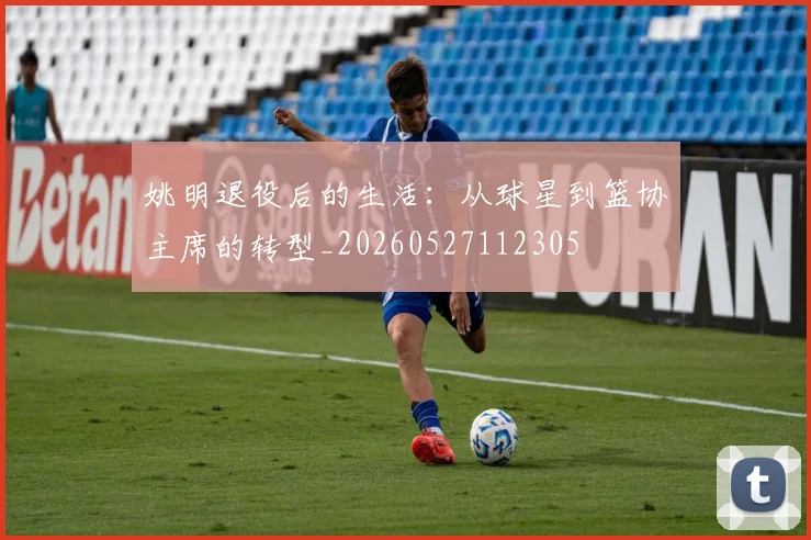 姚明退役后的生活：从球星到篮协主席的转型_20260527112305