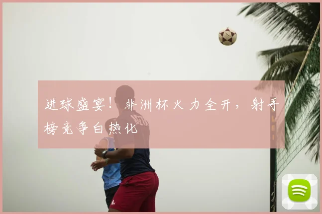 进球盛宴！非洲杯火力全开，射手榜竞争白热化