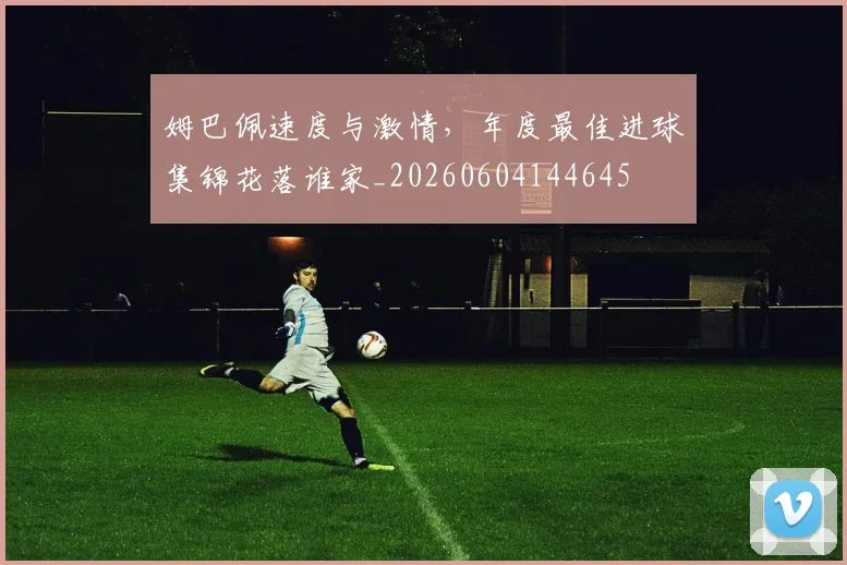 姆巴佩速度与激情,年度最佳进球集锦花落谁家_20260604144645