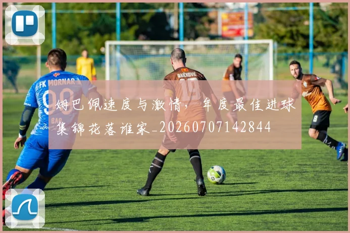 姆巴佩速度与激情,年度最佳进球集锦花落谁家_20260707142844