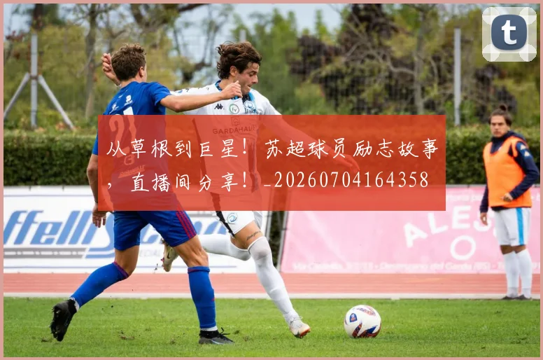 从草根到巨星!苏超球员励志故事,直播间分享!_20260704164358