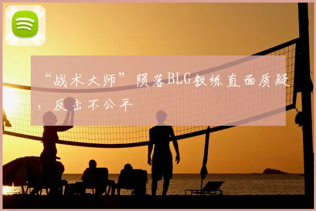 “战术大师”陨落BLG教练直面质疑，反击不公平