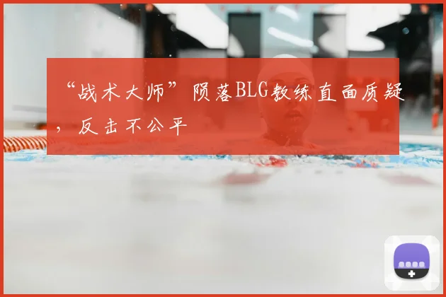 “战术大师”陨落BLG教练直面质疑，反击不公平
