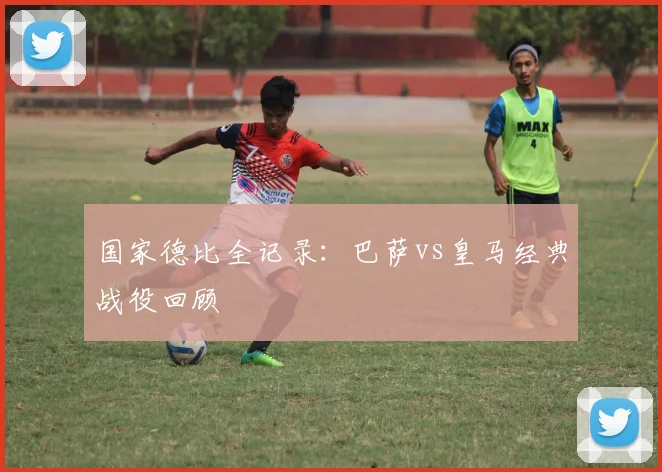 国家德比全记录：巴萨vs皇马经典战役回顾