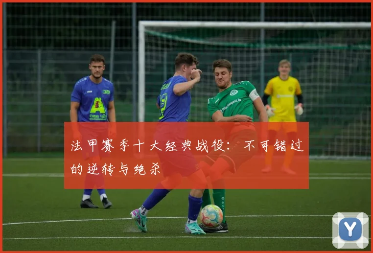 法甲赛季十大经典战役：不可错过的逆转与绝杀
